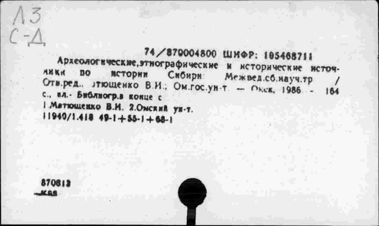 ﻿з
74/870004800 ШИФР; 105408711
Ардеологкческме.Јтнографичесхие и исторические источники 00 истории Сибири	Меж оед.сб.науч.тр	/
Оти.ред.. ЈТ1ОШеикО ВИ. Ом.ГОС.ум Т — Пхх-К. 1986 - 164 с., на.- Бибяхогр.к конце с
I Матюшенко ВИ ЗОмсхи* унт.
11940/1.40 49-14-85-1 4-68-і
87080 -жла